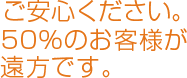 ご安心ください。50％のお客様が遠方です。